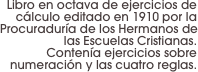 Libro en octava de ejercicios de cálculo editado en 1910 por la Procuraduría de los Hermanos de las Escuelas Cristianas. 
Contenía ejercicios sobre numeración y las cuatro reglas.